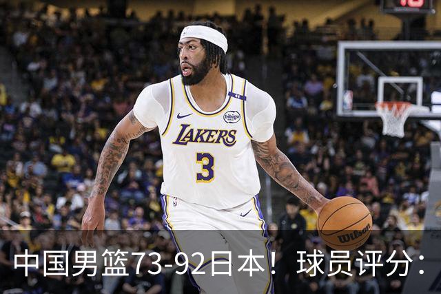 中国男篮73-92日本！球员评分：2人满分，3人良好，3人不合格