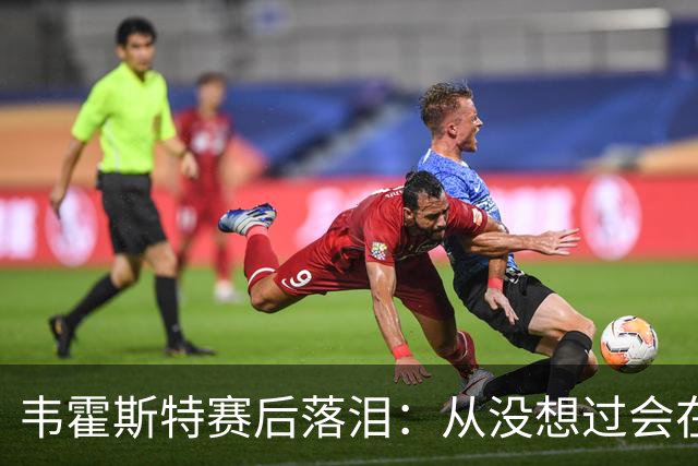 韦霍斯特赛后落泪：从没想过会在今天回家，这是我最后的机会了